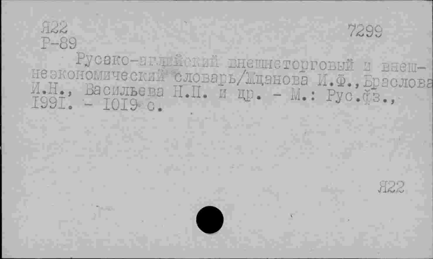 ﻿Я22 Р-89
7299
Русако-аглББзв не экономиче ский;: 1_
И.Н., Васильева Н.П 1991. - 1019; с.
внешнеторговый я внеш-’словарь/нцанова И. Ф., Браолов ----- и цр. - М.: Рус.фз.,
Я22